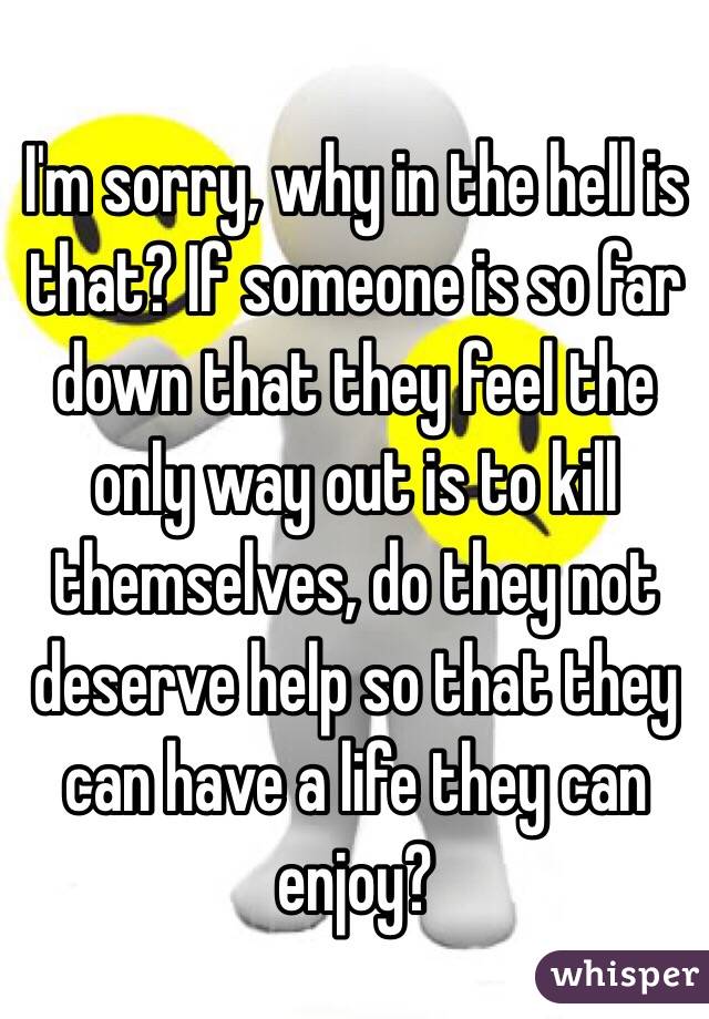 I'm sorry, why in the hell is that? If someone is so far down that they feel the only way out is to kill themselves, do they not deserve help so that they can have a life they can enjoy?