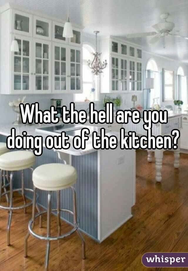 What the hell are you doing out of the kitchen? 