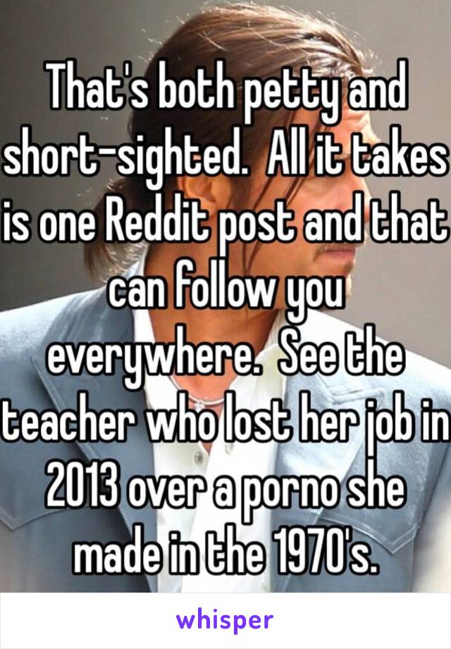 That's both petty and short-sighted.  All it takes is one Reddit post and that can follow you everywhere.  See the teacher who lost her job in 2013 over a porno she made in the 1970's.