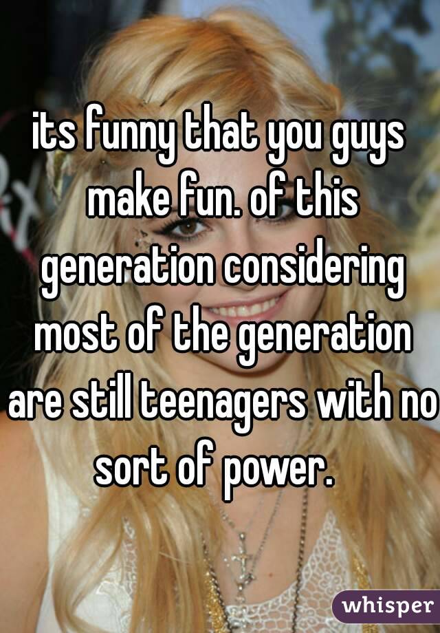 its funny that you guys make fun. of this generation considering most of the generation are still teenagers with no sort of power.  
