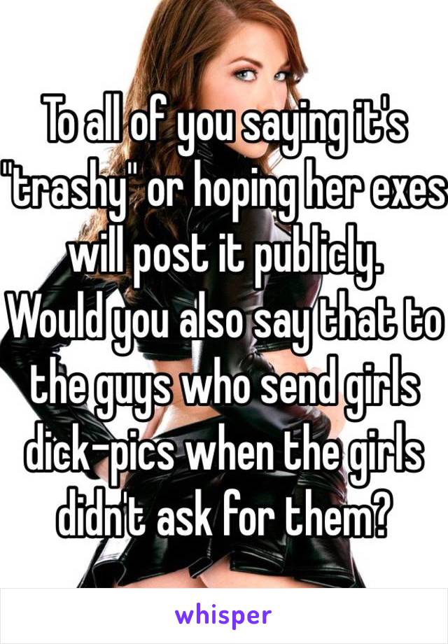 To all of you saying it's "trashy" or hoping her exes will post it publicly.
Would you also say that to the guys who send girls dick-pics when the girls didn't ask for them?