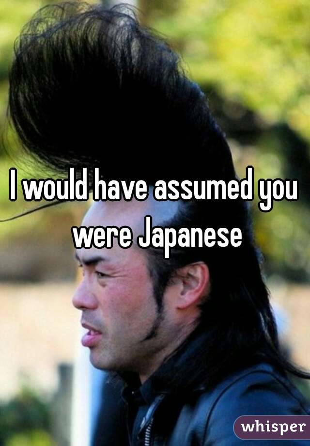 I would have assumed you were Japanese