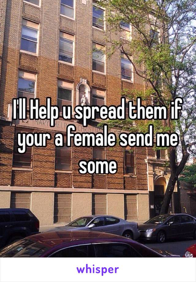 I'll Help u spread them if your a female send me some 