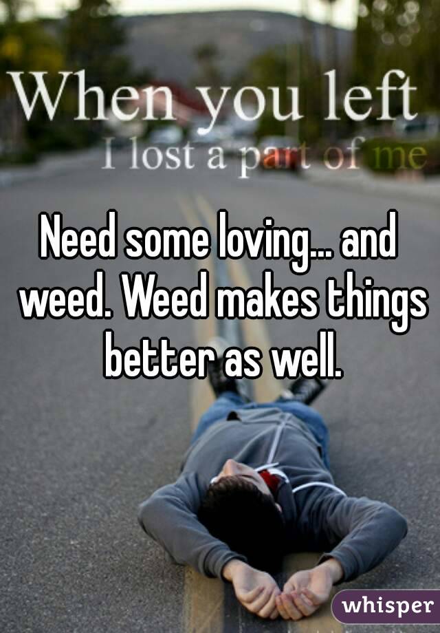 Need some loving... and weed. Weed makes things better as well.