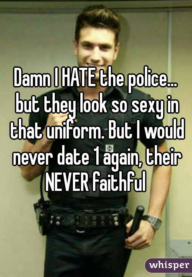 Damn I HATE the police... but they look so sexy in that uniform. But I would never date 1 again, their NEVER faithful 