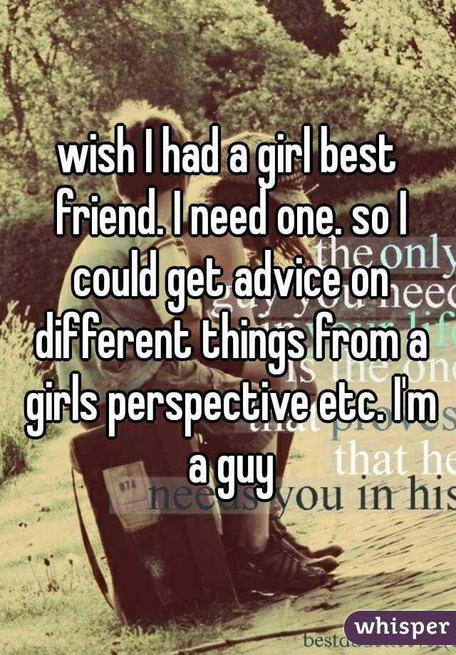 wish I had a girl best friend. I need one. so I could get advice on different things from a girls perspective etc. I'm a guy