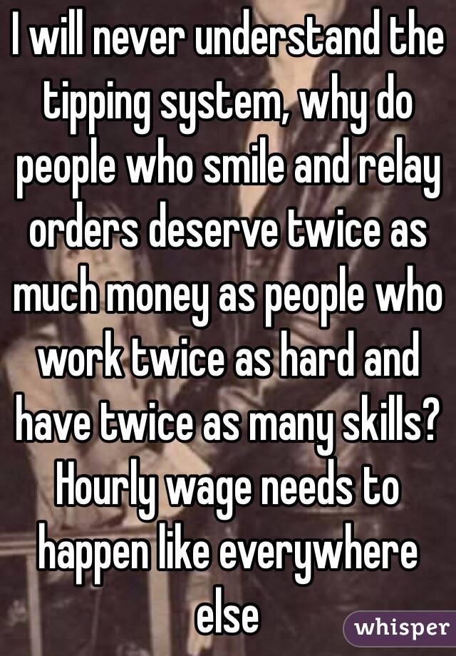 I will never understand the tipping system, why do people who smile and relay orders deserve twice as much money as people who work twice as hard and have twice as many skills? Hourly wage needs to happen like everywhere else