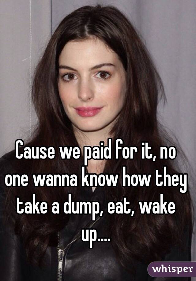 Cause we paid for it, no one wanna know how they take a dump, eat, wake up....

