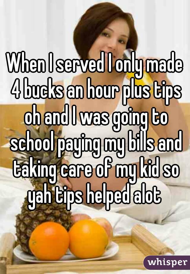 When I served I only made 4 bucks an hour plus tips oh and I was going to school paying my bills and taking care of my kid so yah tips helped alot 