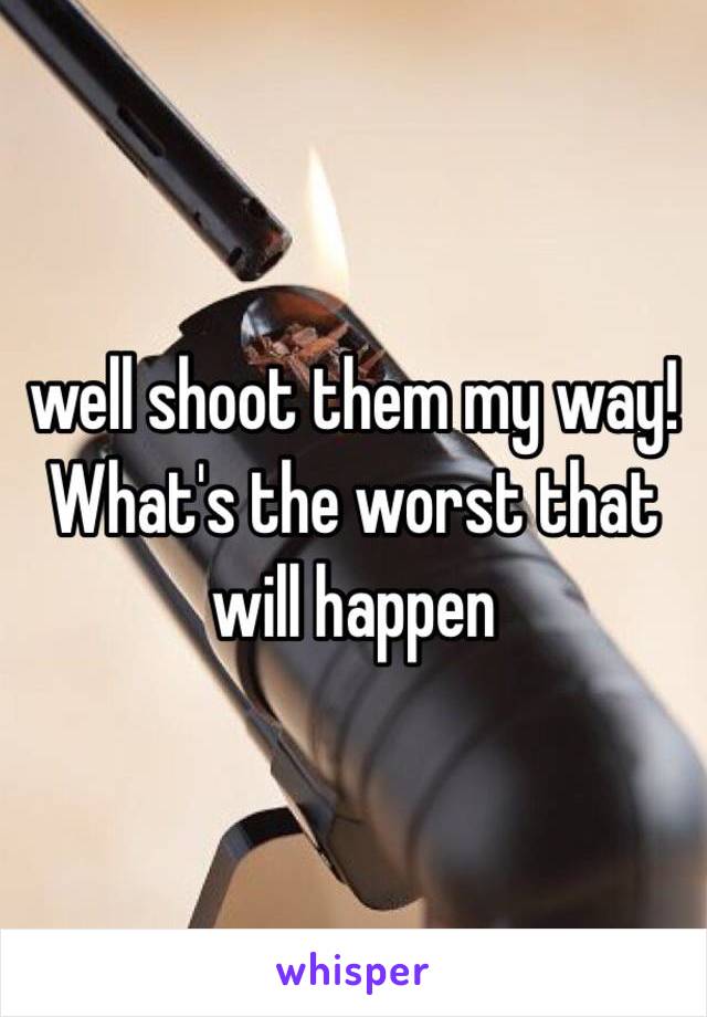 well shoot them my way! What's the worst that will happen 