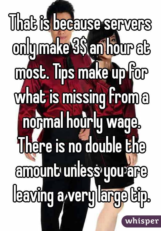 That is because servers only make 3$ an hour at most. Tips make up for what is missing from a normal hourly wage. There is no double the amount unless you are leaving a very large tip.