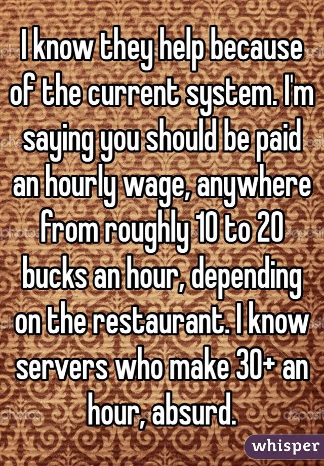 I know they help because of the current system. I'm saying you should be paid an hourly wage, anywhere from roughly 10 to 20 bucks an hour, depending on the restaurant. I know servers who make 30+ an hour, absurd.