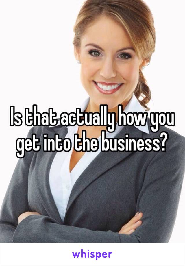 Is that actually how you get into the business?