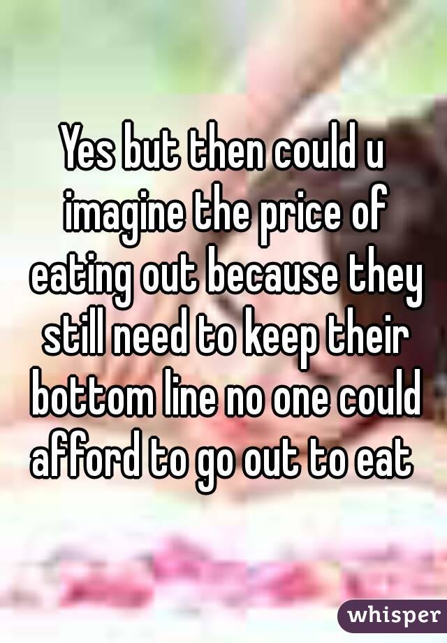Yes but then could u imagine the price of eating out because they still need to keep their bottom line no one could afford to go out to eat 