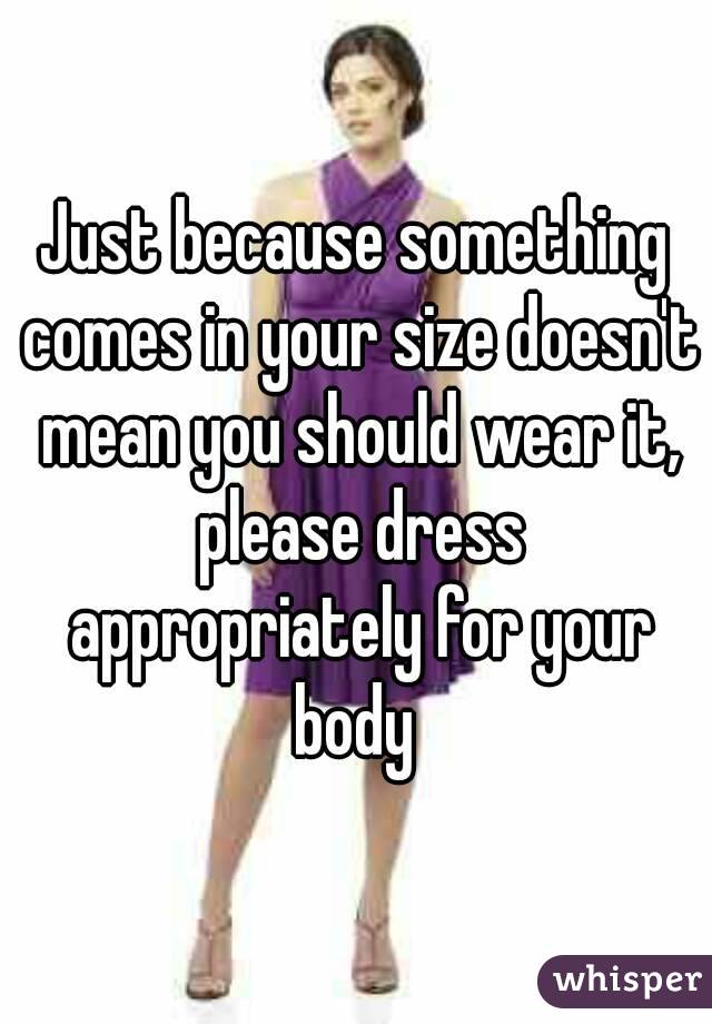 Just because something comes in your size doesn't mean you should wear it, please dress appropriately for your body 