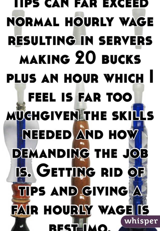 Tips can far exceed normal hourly wage resulting in servers making 20 bucks plus an hour which I feel is far too muchgiven the skills needed and how demanding the job is. Getting rid of tips and giving a fair hourly wage is best imo. 