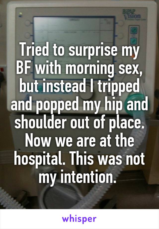 Tried to surprise my BF with morning sex, but instead I tripped and popped my hip and shoulder out of place. Now we are at the hospital. This was not my intention. 