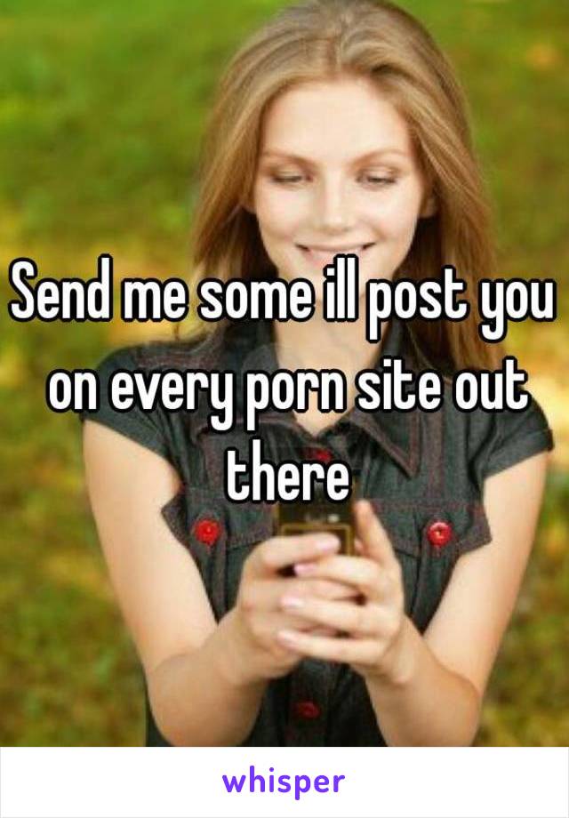 Send me some ill post you on every porn site out there