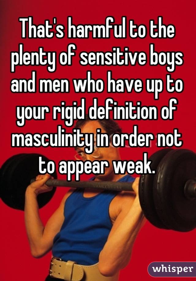 That's harmful to the plenty of sensitive boys and men who have up to your rigid definition of masculinity in order not to appear weak.