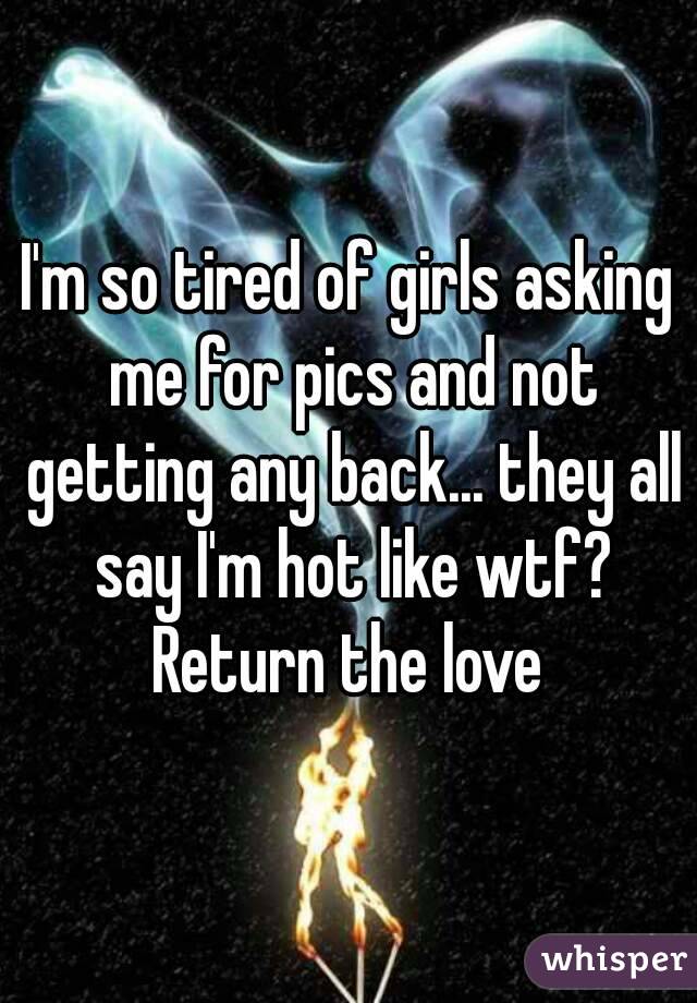 I'm so tired of girls asking me for pics and not getting any back... they all say I'm hot like wtf?
Return the love