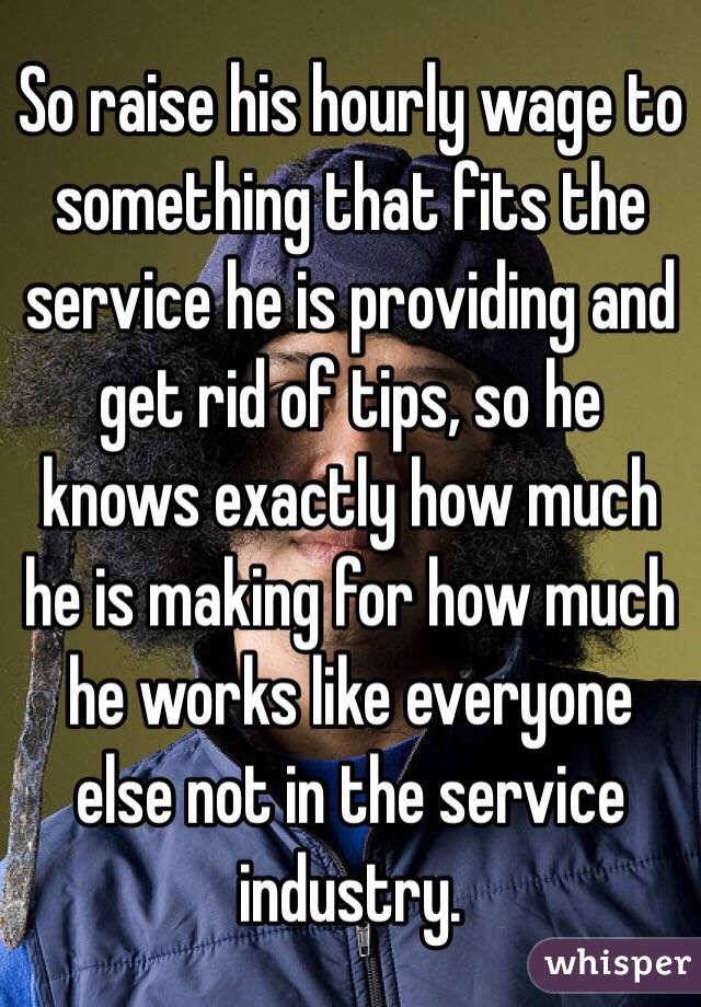 So raise his hourly wage to something that fits the service he is providing and get rid of tips, so he knows exactly how much he is making for how much he works like everyone else not in the service industry.