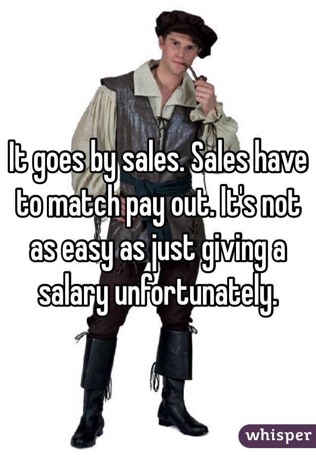 It goes by sales. Sales have to match pay out. It's not as easy as just giving a salary unfortunately. 