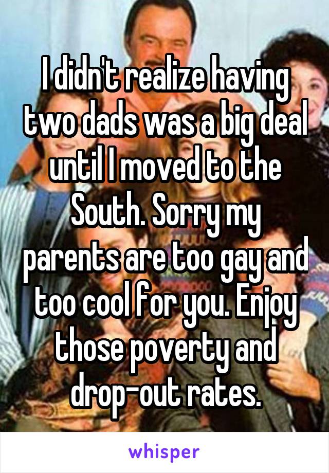 I didn't realize having two dads was a big deal until I moved to the South. Sorry my parents are too gay and too cool for you. Enjoy those poverty and drop-out rates.