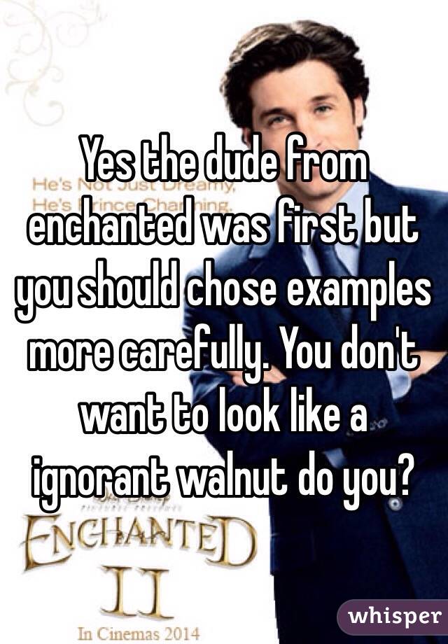 Yes the dude from enchanted was first but you should chose examples more carefully. You don't want to look like a ignorant walnut do you? 