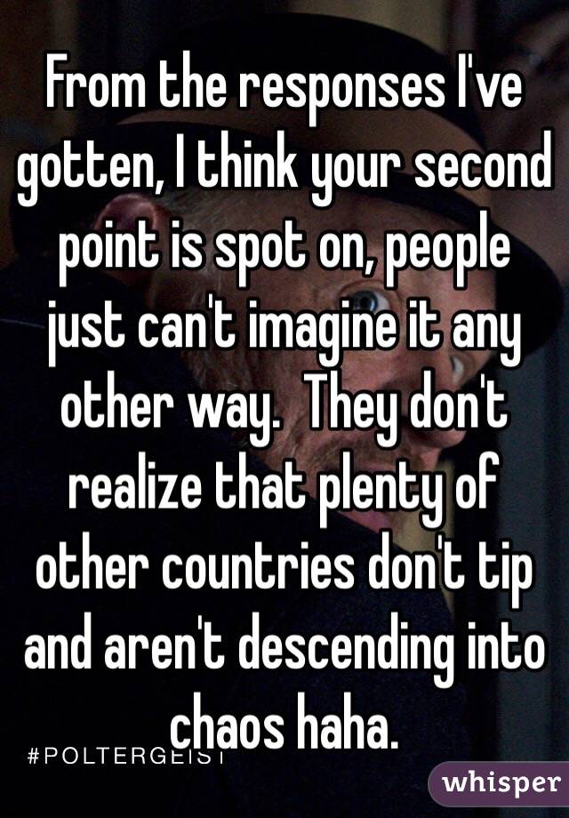 From the responses I've gotten, I think your second point is spot on, people just can't imagine it any other way.  They don't realize that plenty of other countries don't tip and aren't descending into chaos haha.