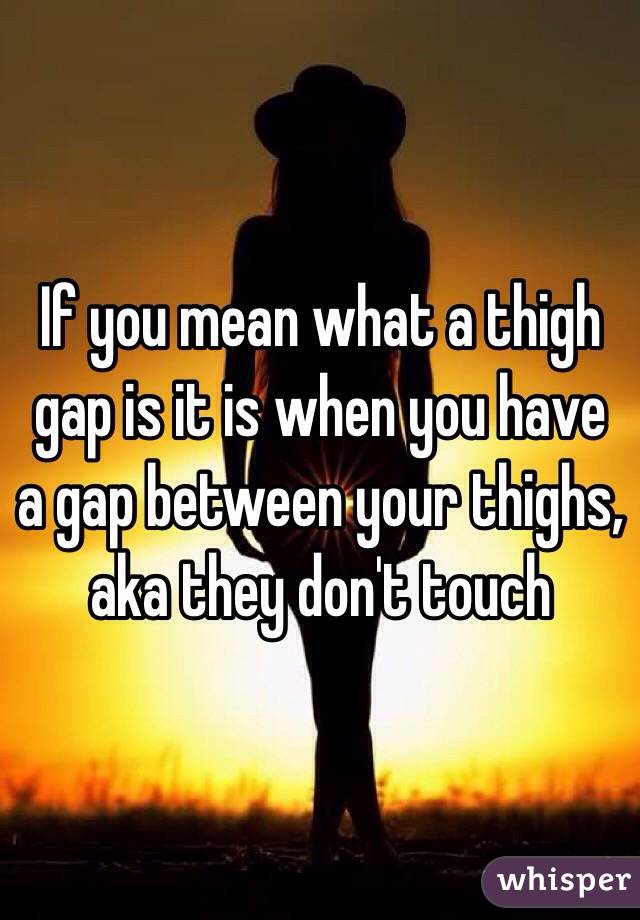 If you mean what a thigh gap is it is when you have a gap between your thighs, aka they don't touch