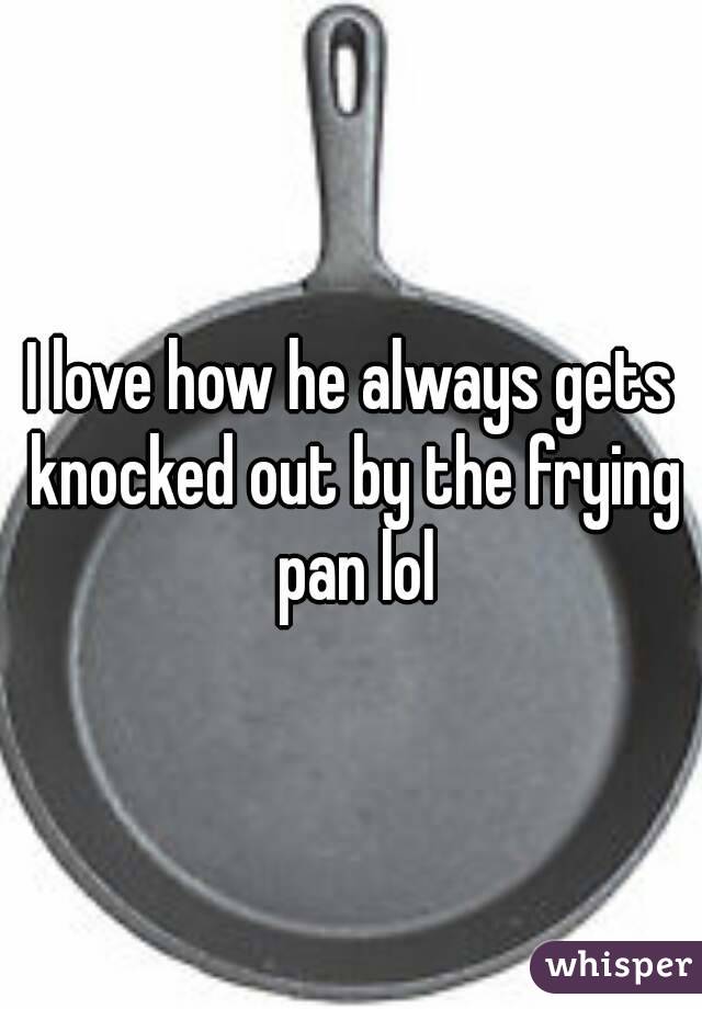 I love how he always gets knocked out by the frying pan lol