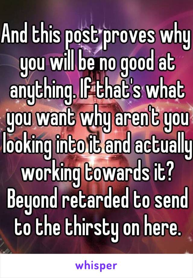 And this post proves why you will be no good at anything. If that's what you want why aren't you looking into it and actually working towards it? Beyond retarded to send to the thirsty on here.