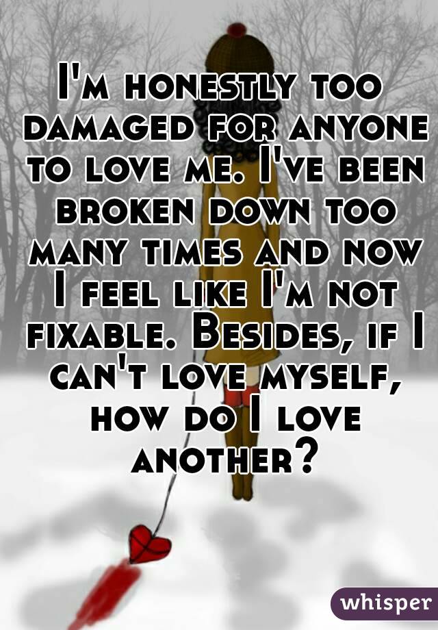 I'm honestly too damaged for anyone to love me. I've been broken down too many times and now I feel like I'm not fixable. Besides, if I can't love myself, how do I love another?