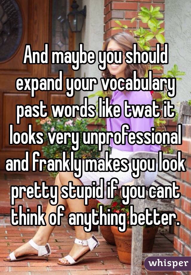 And maybe you should expand your vocabulary past words like twat it looks very unprofessional and frankly makes you look pretty stupid if you cant think of anything better. 