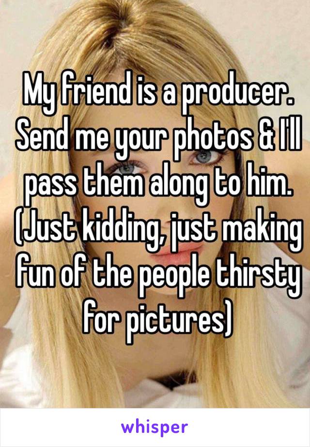 My friend is a producer. Send me your photos & I'll pass them along to him.
(Just kidding, just making fun of the people thirsty for pictures)