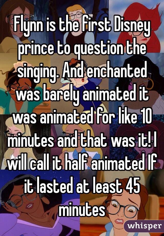 Flynn is the first Disney prince to question the singing. And enchanted was barely animated it was animated for like 10 minutes and that was it! I will call it half animated If it lasted at least 45 minutes