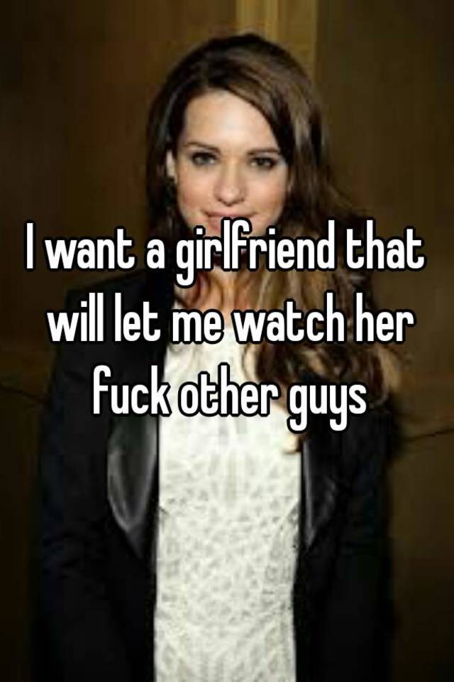 I want a girlfriend that will let me watch her fuck other guys