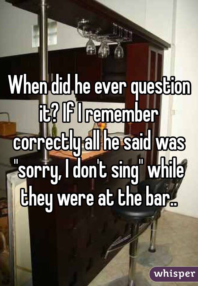 When did he ever question it? If I remember correctly all he said was "sorry, I don't sing" while they were at the bar..