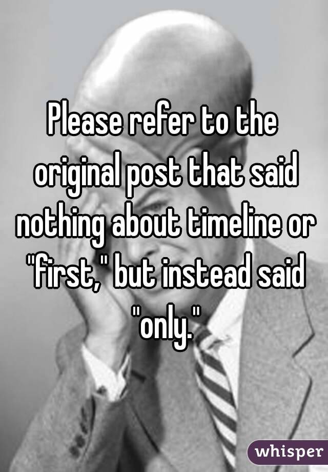 Please refer to the original post that said nothing about timeline or "first," but instead said "only."