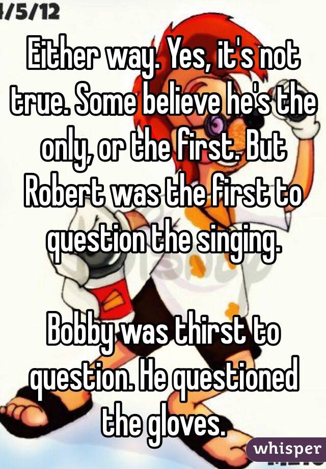 Either way. Yes, it's not true. Some believe he's the only, or the first. But Robert was the first to question the singing. 

Bobby was thirst to question. He questioned the gloves. 