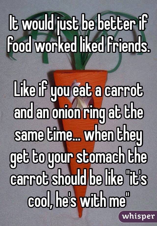 It would just be better if food worked liked friends.

Like if you eat a carrot and an onion ring at the same time... when they get to your stomach the carrot should be like "it's cool, he's with me"