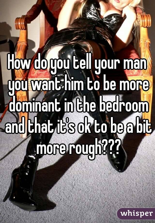 How do you tell your man you want him to be more dominant in the bedroom and that it's ok to be a bit more rough???