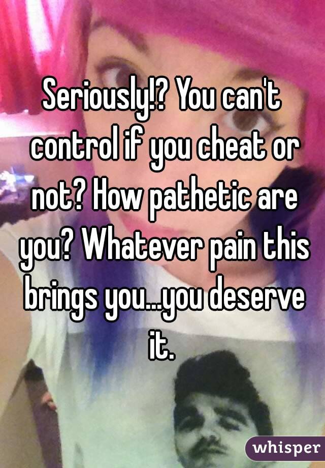 Seriously!? You can't control if you cheat or not? How pathetic are you? Whatever pain this brings you...you deserve it. 