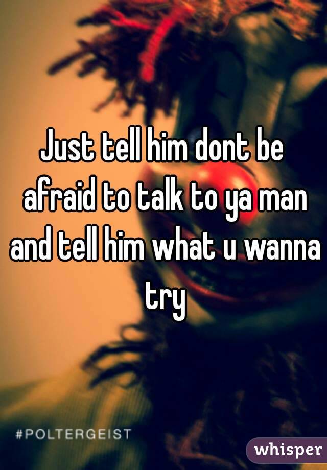 Just tell him dont be afraid to talk to ya man and tell him what u wanna try