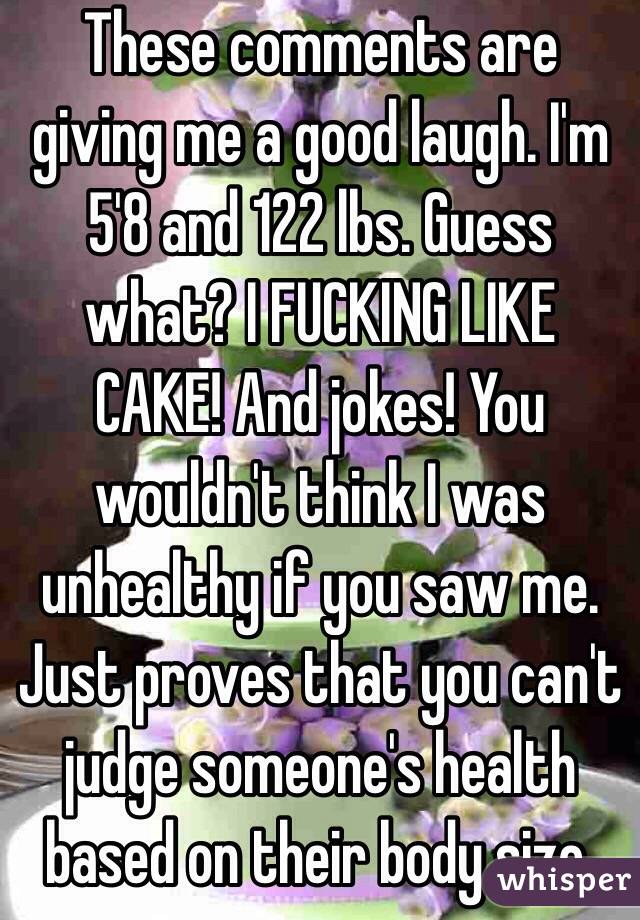 These comments are giving me a good laugh. I'm 5'8 and 122 lbs. Guess what? I FUCKING LIKE CAKE! And jokes! You wouldn't think I was unhealthy if you saw me. Just proves that you can't judge someone's health based on their body size. 