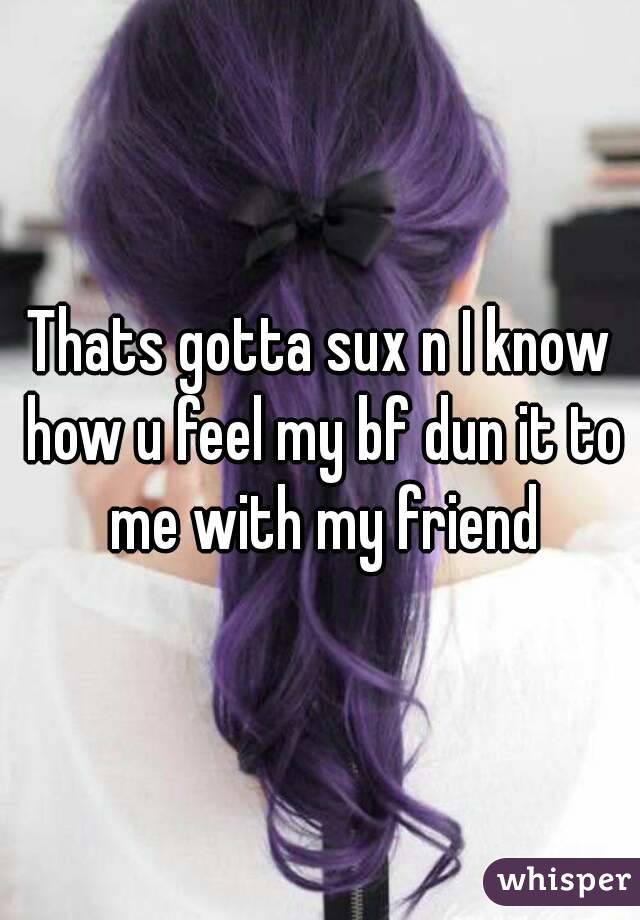 Thats gotta sux n I know how u feel my bf dun it to me with my friend