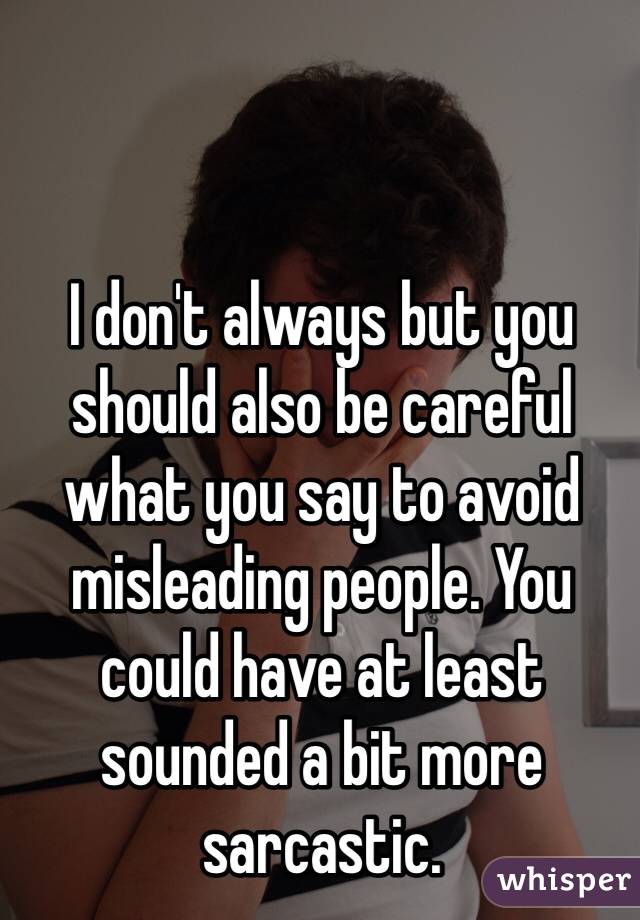 I don't always but you should also be careful what you say to avoid misleading people. You could have at least sounded a bit more sarcastic.