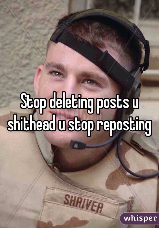 Stop deleting posts u shithead u stop reposting 
