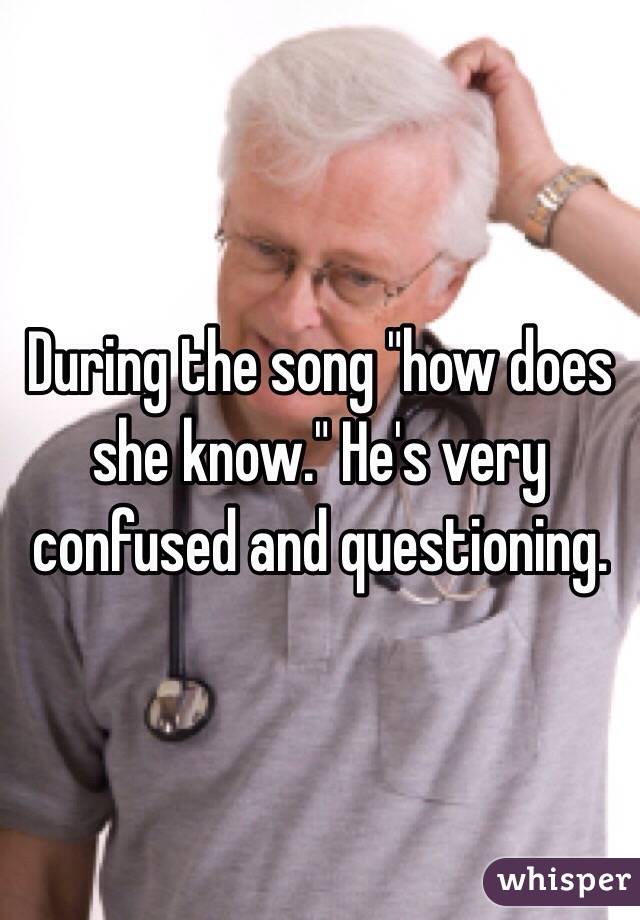 During the song "how does she know." He's very confused and questioning. 