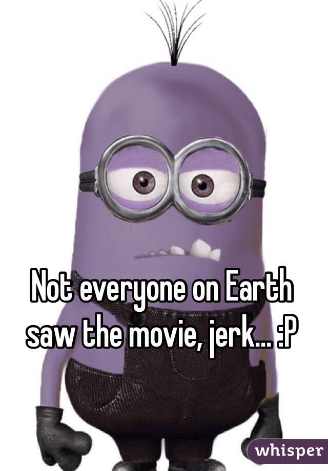 Not everyone on Earth saw the movie, jerk... :P